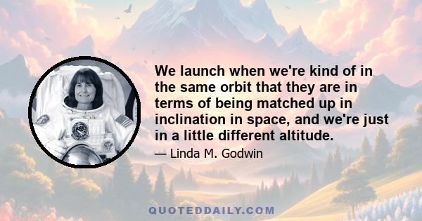 We launch when we're kind of in the same orbit that they are in terms of being matched up in inclination in space, and we're just in a little different altitude.