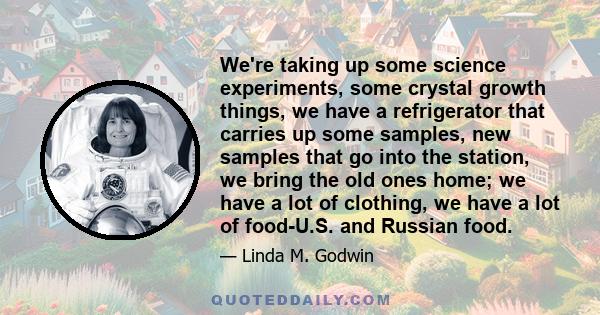 We're taking up some science experiments, some crystal growth things, we have a refrigerator that carries up some samples, new samples that go into the station, we bring the old ones home; we have a lot of clothing, we