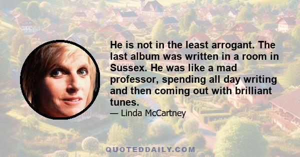 He is not in the least arrogant. The last album was written in a room in Sussex. He was like a mad professor, spending all day writing and then coming out with brilliant tunes.