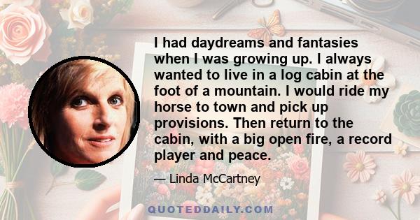 I had daydreams and fantasies when I was growing up. I always wanted to live in a log cabin at the foot of a mountain. I would ride my horse to town and pick up provisions. Then return to the cabin, with a big open