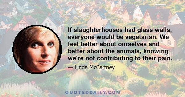 If slaughterhouses had glass walls, everyone would be vegetarian. We feel better about ourselves and better about the animals, knowing we're not contributing to their pain.