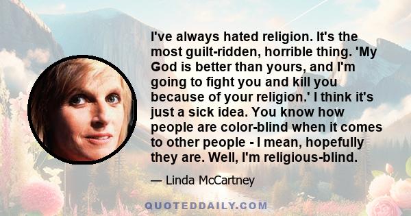 I've always hated religion. It's the most guilt-ridden, horrible thing. 'My God is better than yours, and I'm going to fight you and kill you because of your religion.' I think it's just a sick idea. You know how people 