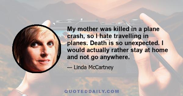 My mother was killed in a plane crash, so I hate travelling in planes. Death is so unexpected. I would actually rather stay at home and not go anywhere.