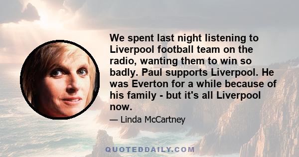 We spent last night listening to Liverpool football team on the radio, wanting them to win so badly. Paul supports Liverpool. He was Everton for a while because of his family - but it's all Liverpool now.