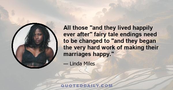 All those and they lived happily ever after fairy tale endings need to be changed to and they began the very hard work of making their marriages happy.