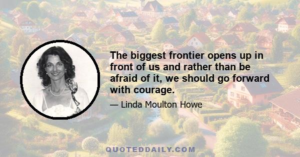 The biggest frontier opens up in front of us and rather than be afraid of it, we should go forward with courage.