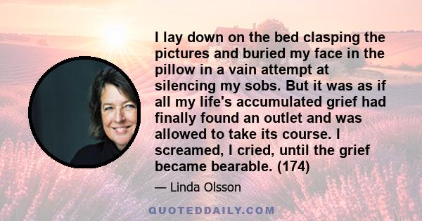 I lay down on the bed clasping the pictures and buried my face in the pillow in a vain attempt at silencing my sobs. But it was as if all my life's accumulated grief had finally found an outlet and was allowed to take