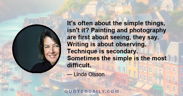 It's often about the simple things, isn't it? Painting and photography are first about seeing, they say. Writing is about observing. Technique is secondary. Sometimes the simple is the most difficult.