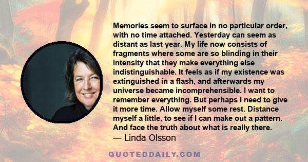 Memories seem to surface in no particular order, with no time attached. Yesterday can seem as distant as last year. My life now consists of fragments where some are so blinding in their intensity that they make