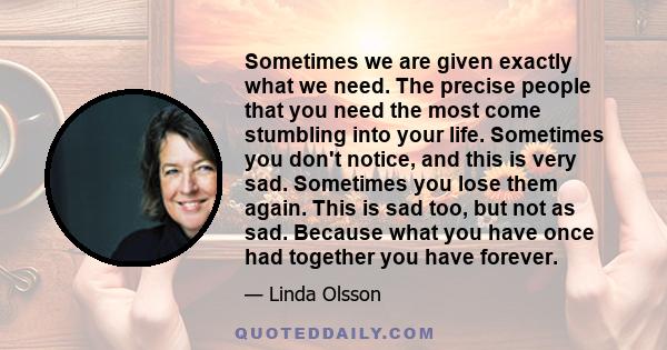 Sometimes we are given exactly what we need. The precise people that you need the most come stumbling into your life. Sometimes you don't notice, and this is very sad. Sometimes you lose them again. This is sad too, but 