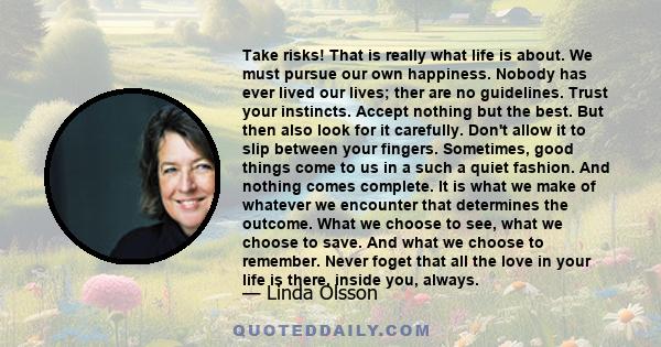 Take risks! That is really what life is about. We must pursue our own happiness. Nobody has ever lived our lives; ther are no guidelines. Trust your instincts. Accept nothing but the best. But then also look for it