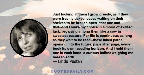 Just looking at them I grow greedy, as if they were freshly baked loaves waiting on their shelves to be broken open--that one and that--and I make my choice in a mood of exalted luck, browsing among them like a cow in