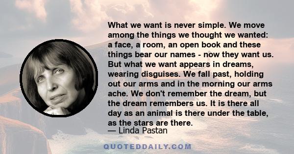 What we want is never simple. We move among the things we thought we wanted: a face, a room, an open book and these things bear our names - now they want us. But what we want appears in dreams, wearing disguises. We