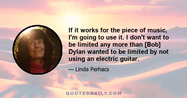 If it works for the piece of music, I'm going to use it. I don't want to be limited any more than [Bob] Dylan wanted to be limited by not using an electric guitar.