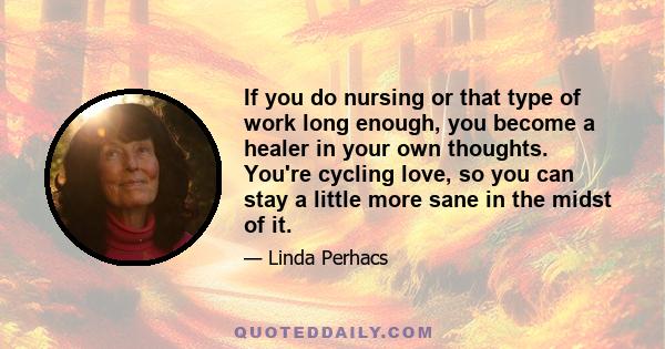 If you do nursing or that type of work long enough, you become a healer in your own thoughts. You're cycling love, so you can stay a little more sane in the midst of it.