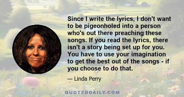 Since I write the lyrics, I don't want to be pigeonholed into a person who's out there preaching these songs. If you read the lyrics, there isn't a story being set up for you. You have to use your imagination to get the 