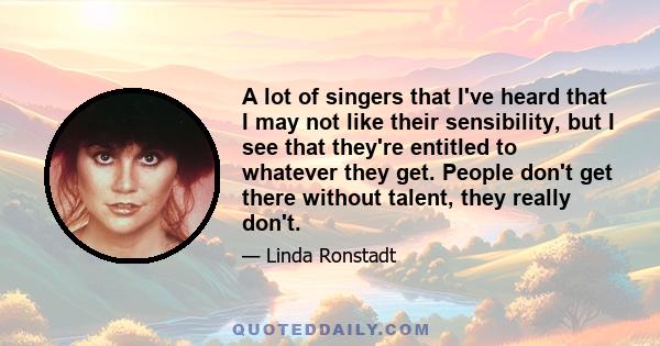 A lot of singers that I've heard that I may not like their sensibility, but I see that they're entitled to whatever they get. People don't get there without talent, they really don't.