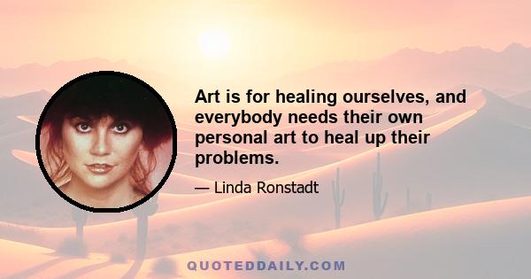 Art is for healing ourselves, and everybody needs their own personal art to heal up their problems.