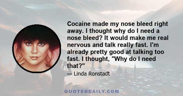 Cocaine made my nose bleed right away. I thought why do I need a nose bleed? It would make me real nervous and talk really fast. I'm already pretty good at talking too fast. I thought, Why do I need that?