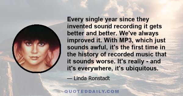 Every single year since they invented sound recording it gets better and better. We've always improved it. With MP3, which just sounds awful, it's the first time in the history of recorded music that it sounds worse.