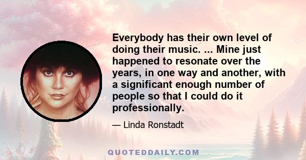 Everybody has their own level of doing their music. ... Mine just happened to resonate over the years, in one way and another, with a significant enough number of people so that I could do it professionally.