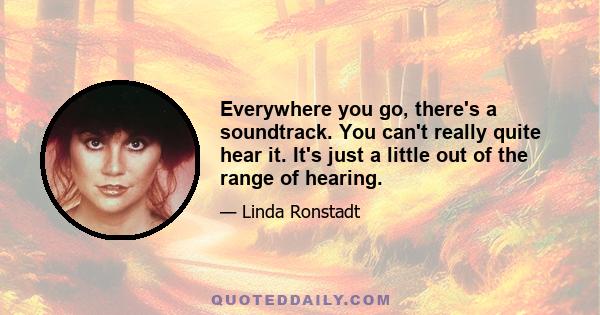 Everywhere you go, there's a soundtrack. You can't really quite hear it. It's just a little out of the range of hearing.