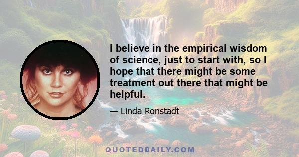 I believe in the empirical wisdom of science, just to start with, so I hope that there might be some treatment out there that might be helpful.