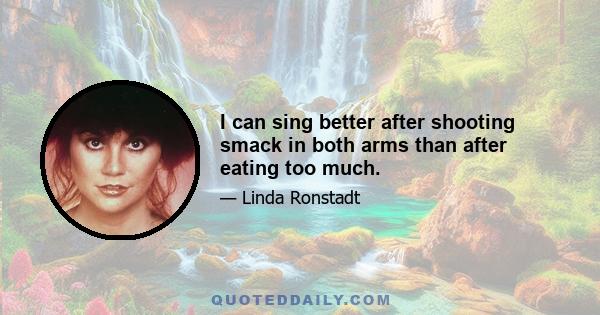 I can sing better after shooting smack in both arms than after eating too much.