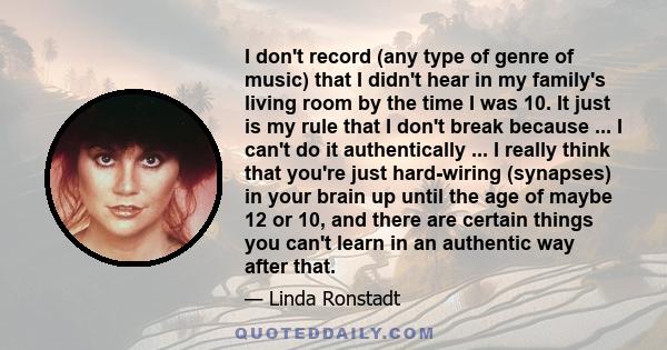 I don't record (any type of genre of music) that I didn't hear in my family's living room by the time I was 10. It just is my rule that I don't break because ... I can't do it authentically ... I really think that