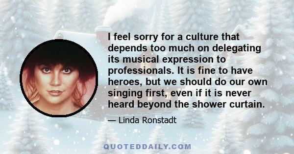 I feel sorry for a culture that depends too much on delegating its musical expression to professionals. It is fine to have heroes, but we should do our own singing first, even if it is never heard beyond the shower