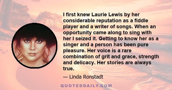 I first knew Laurie Lewis by her considerable reputation as a fiddle player and a writer of songs. When an opportunity came along to sing with her I seized it. Getting to know her as a singer and a person has been pure