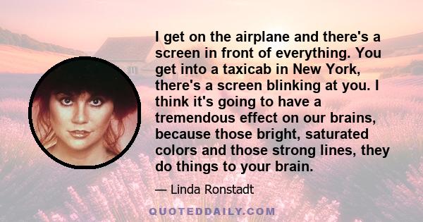 I get on the airplane and there's a screen in front of everything. You get into a taxicab in New York, there's a screen blinking at you. I think it's going to have a tremendous effect on our brains, because those