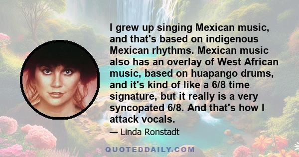 I grew up singing Mexican music, and that's based on indigenous Mexican rhythms. Mexican music also has an overlay of West African music, based on huapango drums, and it's kind of like a 6/8 time signature, but it