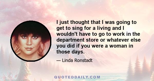 I just thought that I was going to get to sing for a living and I wouldn't have to go to work in the department store or whatever else you did if you were a woman in those days.