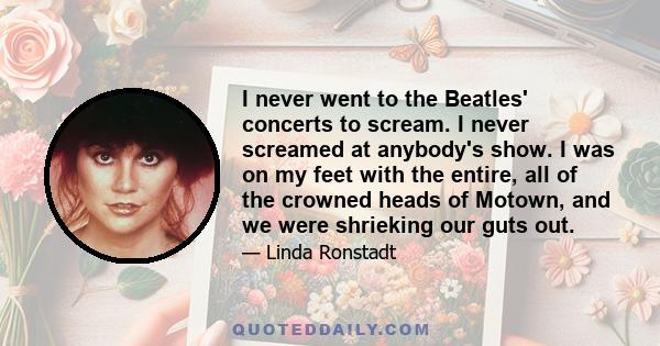 I never went to the Beatles' concerts to scream. I never screamed at anybody's show. I was on my feet with the entire, all of the crowned heads of Motown, and we were shrieking our guts out.