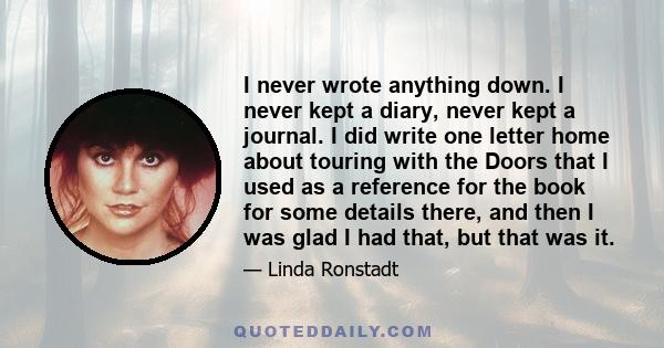 I never wrote anything down. I never kept a diary, never kept a journal. I did write one letter home about touring with the Doors that I used as a reference for the book for some details there, and then I was glad I had 