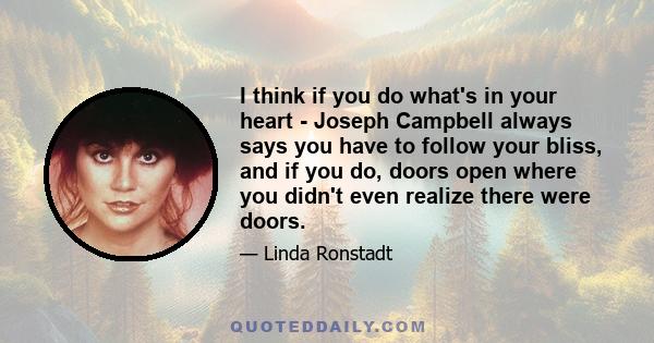 I think if you do what's in your heart - Joseph Campbell always says you have to follow your bliss, and if you do, doors open where you didn't even realize there were doors.