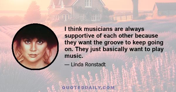 I think musicians are always supportive of each other because they want the groove to keep going on. They just basically want to play music.