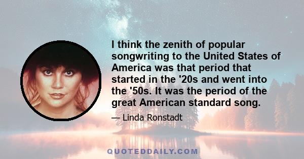 I think the zenith of popular songwriting to the United States of America was that period that started in the '20s and went into the '50s. It was the period of the great American standard song.