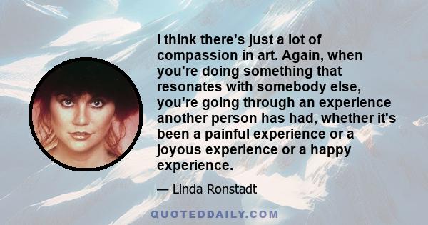 I think there's just a lot of compassion in art. Again, when you're doing something that resonates with somebody else, you're going through an experience another person has had, whether it's been a painful experience or 