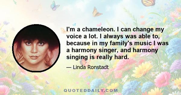 I'm a chameleon. I can change my voice a lot. I always was able to, because in my family's music I was a harmony singer, and harmony singing is really hard.