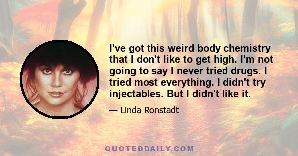 I've got this weird body chemistry that I don't like to get high. I'm not going to say I never tried drugs. I tried most everything. I didn't try injectables. But I didn't like it.