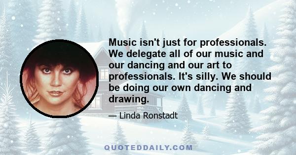 Music isn't just for professionals. We delegate all of our music and our dancing and our art to professionals. It's silly. We should be doing our own dancing and drawing.