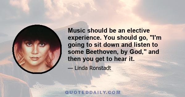 Music should be an elective experience. You should go, I'm going to sit down and listen to some Beethoven, by God, and then you get to hear it.