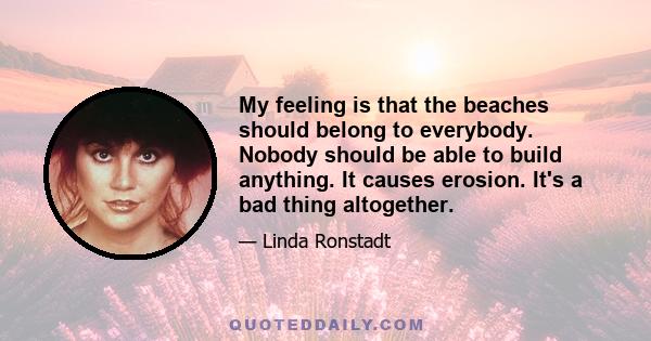 My feeling is that the beaches should belong to everybody. Nobody should be able to build anything. It causes erosion. It's a bad thing altogether.