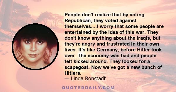 People don't realize that by voting Republican, they voted against themselves....I worry that some people are entertained by the idea of this war. They don't know anything about the Iraqis, but they're angry and