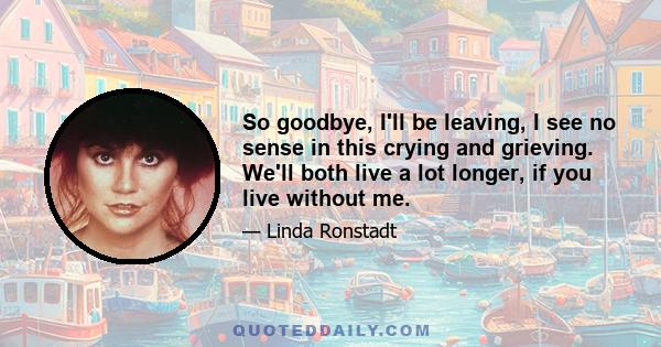 So goodbye, I'll be leaving, I see no sense in this crying and grieving. We'll both live a lot longer, if you live without me.