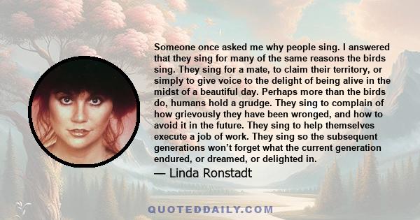 Someone once asked me why people sing. I answered that they sing for many of the same reasons the birds sing. They sing for a mate, to claim their territory, or simply to give voice to the delight of being alive in the