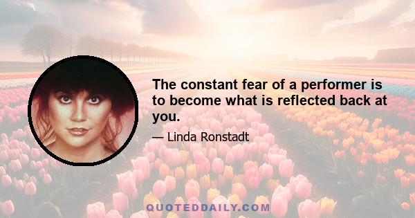 The constant fear of a performer is to become what is reflected back at you.