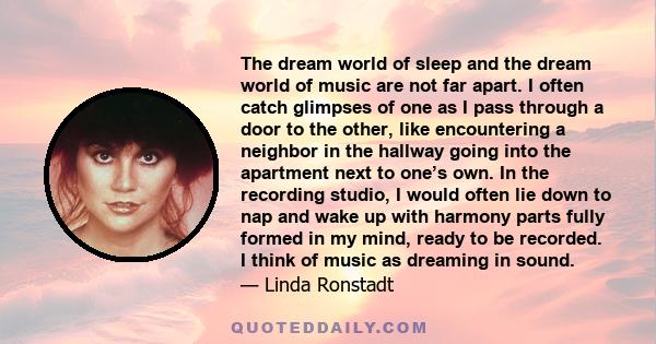 The dream world of sleep and the dream world of music are not far apart. I often catch glimpses of one as I pass through a door to the other, like encountering a neighbor in the hallway going into the apartment next to